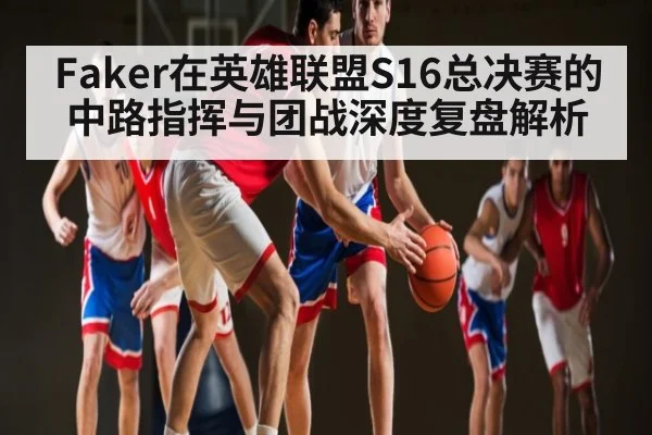 Faker在英雄联盟S16总决赛的中路指挥与团战深度复盘解析